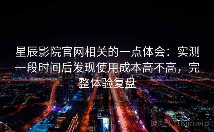 星辰影院官网相关的一点体会：实测一段时间后发现使用成本高不高，完整体验复盘