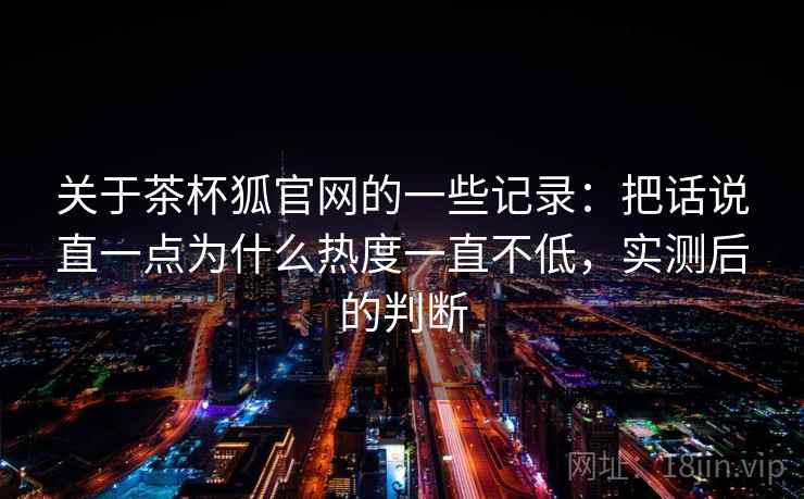 关于茶杯狐官网的一些记录：把话说直一点为什么热度一直不低，实测后的判断