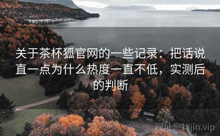 关于茶杯狐官网的一些记录:把话说直一点为什么热度一直不低,实测后的判断 关于茶杯狐官网的一些记录:把话说直一点为什么热度一直不低,实测后的判断