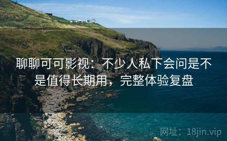 聊聊可可影视：不少人私下会问是不是值得长期用，完整体验复盘