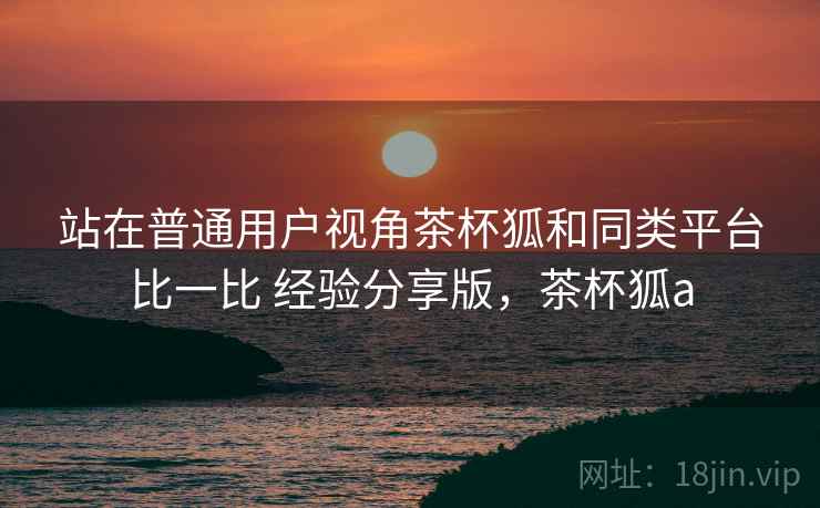 站在普通用户视角茶杯狐和同类平台比一比 经验分享版,茶杯狐a 站在普通用户视角茶杯狐和同类平台比一比 经验分享版,茶杯狐a