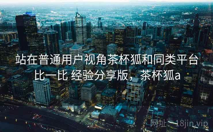 站在普通用户视角茶杯狐和同类平台比一比 经验分享版，茶杯狐a