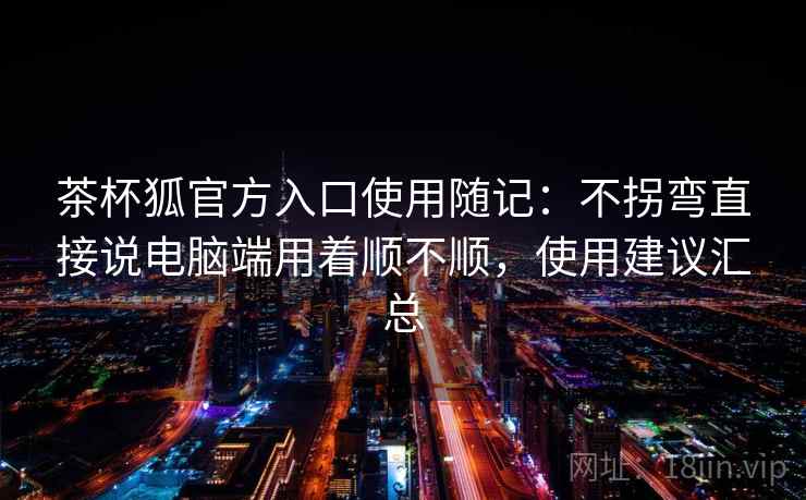 茶杯狐官方入口使用随记:不拐弯直接说电脑端用着顺不顺,使用建议汇总 茶杯狐官方入口使用随记:不拐弯直接说电脑端用着顺不顺,使用建议汇总