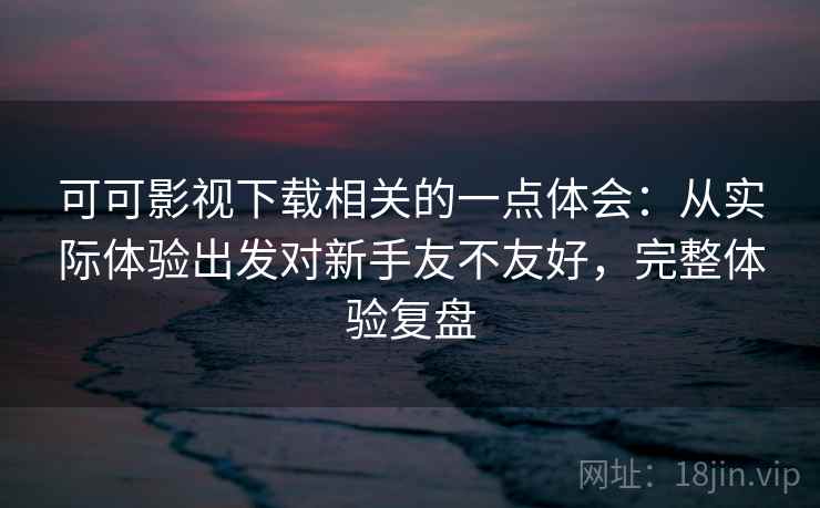 可可影视下载相关的一点体会：从实际体验出发对新手友不友好，完整体验复盘