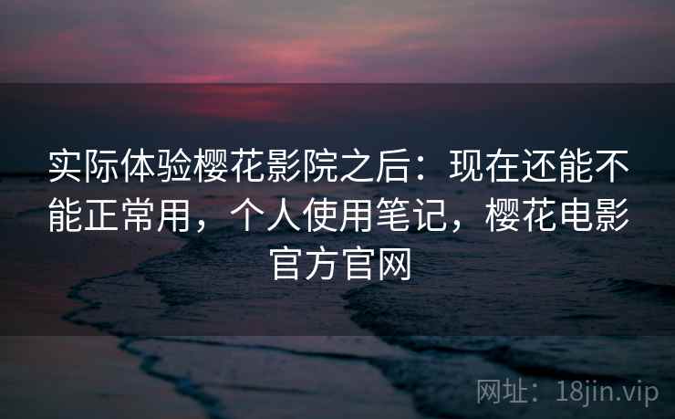 实际体验樱花影院之后：现在还能不能正常用，个人使用笔记，樱花电影官方官网