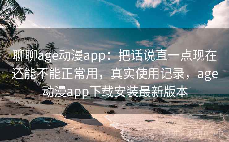 聊聊age动漫app：把话说直一点现在还能不能正常用，真实使用记录，age动漫app下载安装最新版本