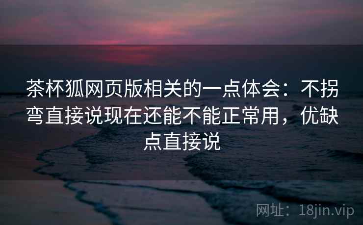 茶杯狐网页版相关的一点体会：不拐弯直接说现在还能不能正常用，优缺点直接说