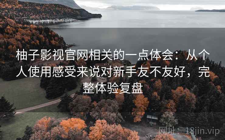 柚子影视官网相关的一点体会：从个人使用感受来说对新手友不友好，完整体验复盘