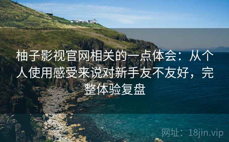柚子影视官网相关的一点体会：从个人使用感受来说对新手友不友好，完整体验复盘