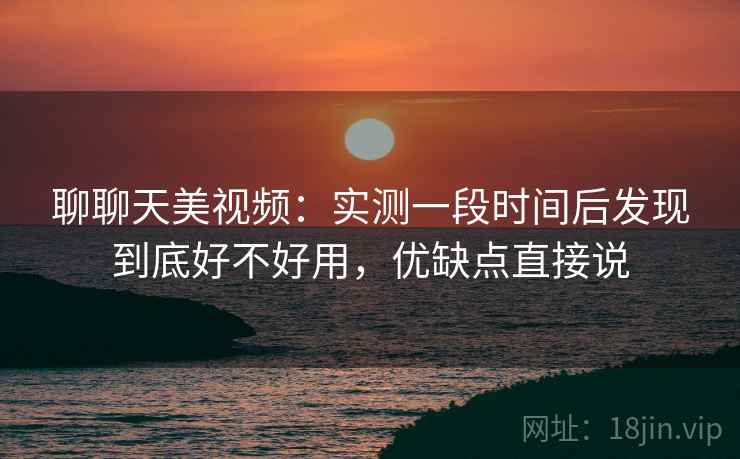 聊聊天美视频：实测一段时间后发现到底好不好用，优缺点直接说
