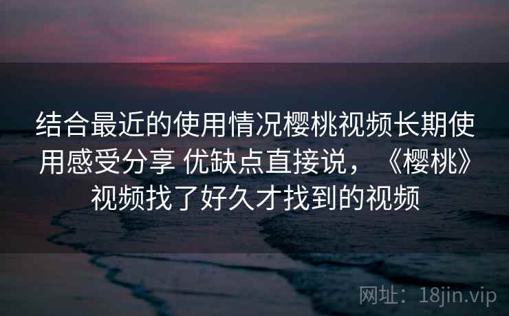 结合最近的使用情况樱桃视频长期使用感受分享 优缺点直接说,《樱桃》视频找了好久才找到的视频 结合最近的使用情况樱桃视频长期使用感受分享 优缺点直接说,《樱桃》视频找了好久才找到的视频