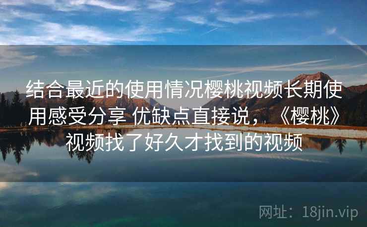 结合最近的使用情况樱桃视频长期使用感受分享 优缺点直接说，《樱桃》视频找了好久才找到的视频