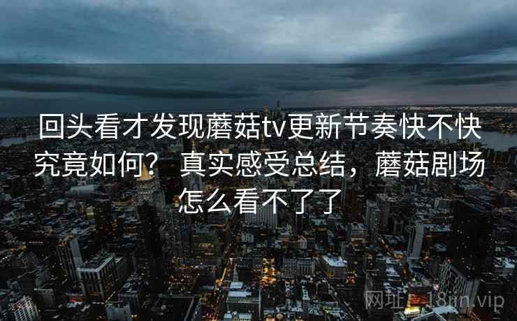 回头看才发现蘑菇tv更新节奏快不快究竟如何? 真实感受总结,蘑菇剧场怎么看不了了 回头看才发现蘑菇tv更新节奏快不快究竟如何? 真实感受总结,蘑菇剧场怎么看不了了