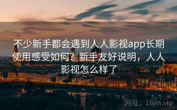 不少新手都会遇到人人影视app长期使用感受如何？新手友好说明，人人影视怎么样了