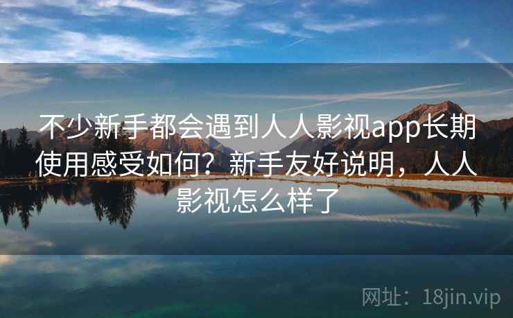 不少新手都会遇到人人影视app长期使用感受如何？新手友好说明，人人影视怎么样了