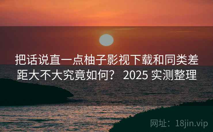 把话说直一点柚子影视下载和同类差距大不大究竟如何? 2025 实测整理 把话说直一点柚子影视下载和同类差距大不大究竟如何? 2025 实测整理