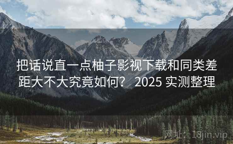把话说直一点柚子影视下载和同类差距大不大究竟如何？ 2025 实测整理