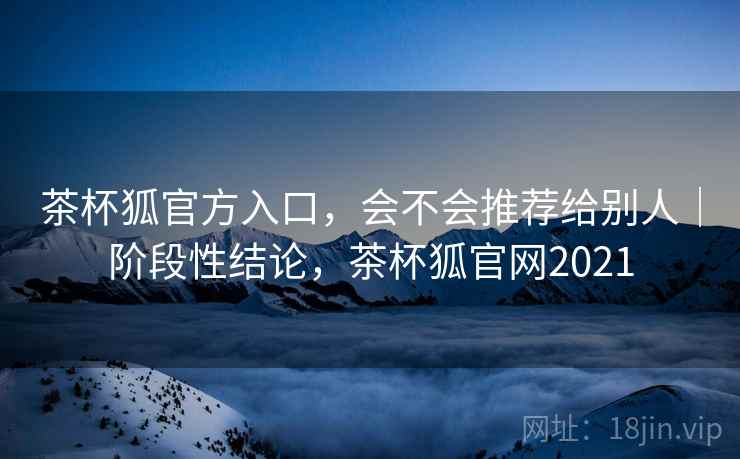 茶杯狐官方入口,会不会推荐给别人|阶段性结论,茶杯狐官网2021 茶杯狐官方入口,会不会推荐给别人|阶段性结论,茶杯狐官网2021