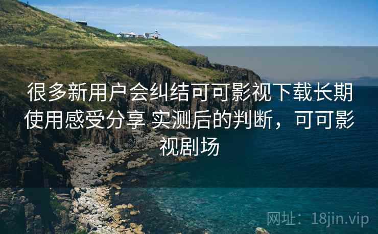很多新用户会纠结可可影视下载长期使用感受分享 实测后的判断，可可影视剧场