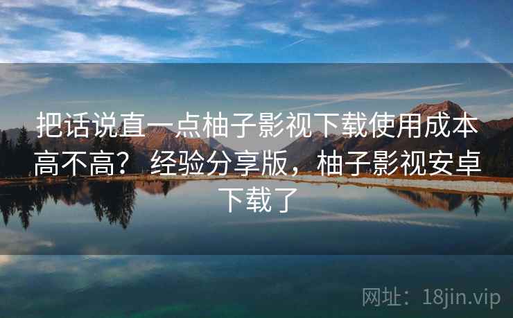 把话说直一点柚子影视下载使用成本高不高？ 经验分享版，柚子影视安卓下载了