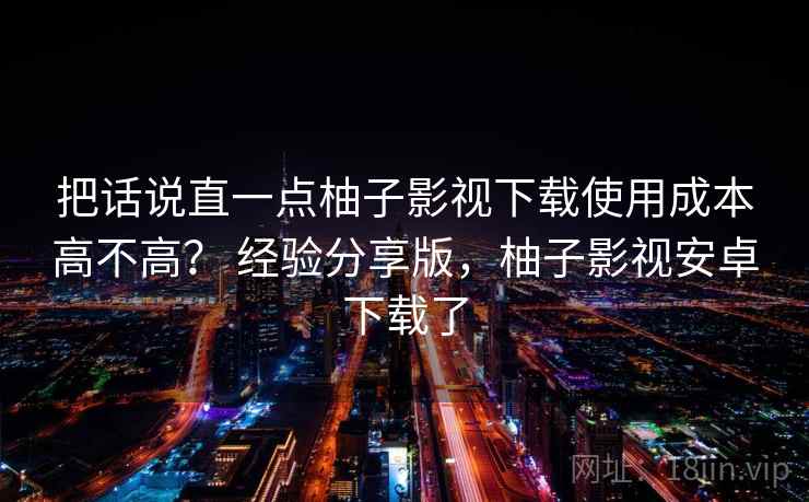 把话说直一点柚子影视下载使用成本高不高? 经验分享版,柚子影视安卓下载了 把话说直一点柚子影视下载使用成本高不高? 经验分享版,柚子影视安卓下载了
