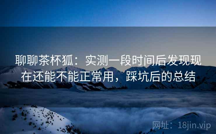 聊聊茶杯狐:实测一段时间后发现现在还能不能正常用,踩坑后的总结 聊聊茶杯狐:实测一段时间后发现现在还能不能正常用,踩坑后的总结
