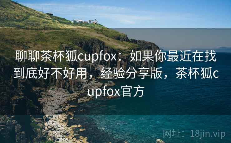 聊聊茶杯狐cupfox:如果你最近在找到底好不好用,经验分享版,茶杯狐cupfox官方 聊聊茶杯狐cupfox:如果你最近在找到底好不好用,经验分享版,茶杯狐cupfox官方