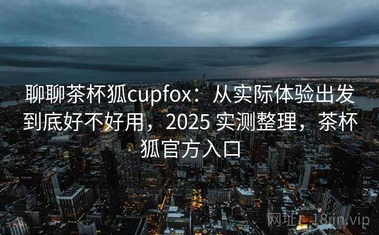 聊聊茶杯狐cupfox：从实际体验出发到底好不好用，2025 实测整理，茶杯狐官方入口