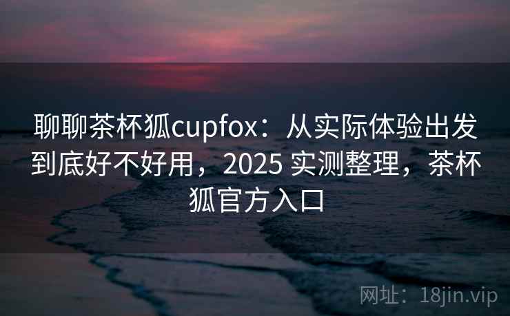 聊聊茶杯狐cupfox：从实际体验出发到底好不好用，2025 实测整理，茶杯狐官方入口