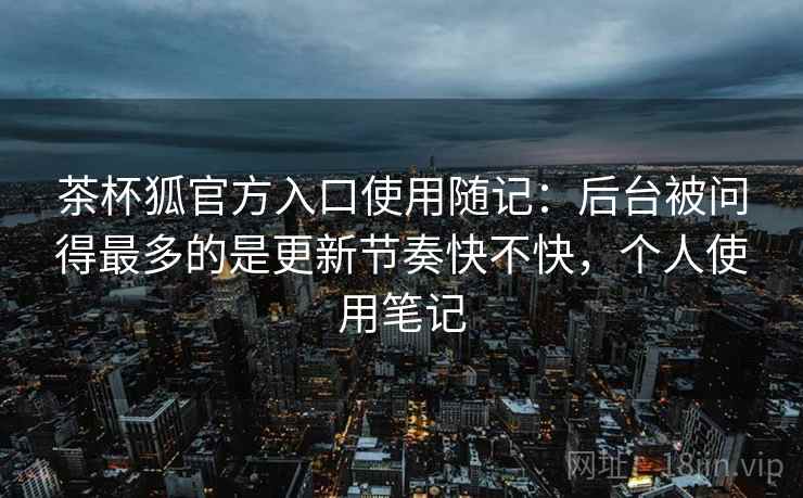 茶杯狐官方入口使用随记:后台被问得最多的是更新节奏快不快,个人使用笔记 茶杯狐官方入口使用随记:后台被问得最多的是更新节奏快不快,个人使用笔记