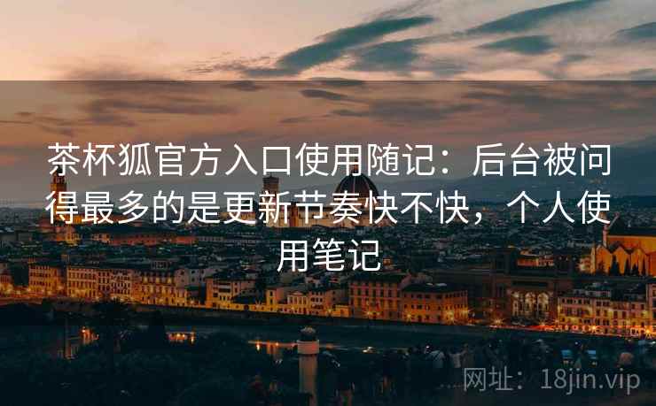 茶杯狐官方入口使用随记:后台被问得最多的是更新节奏快不快,个人使用笔记 茶杯狐官方入口使用随记:后台被问得最多的是更新节奏快不快,个人使用笔记