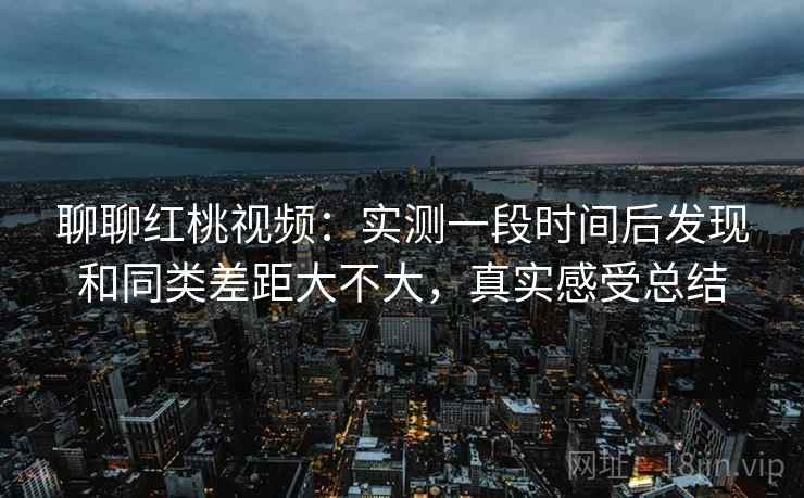 聊聊红桃视频：实测一段时间后发现和同类差距大不大，真实感受总结