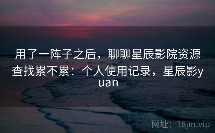 用了一阵子之后，聊聊星辰影院资源查找累不累：个人使用记录，星辰影yuan