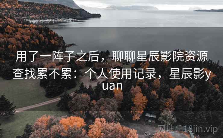 用了一阵子之后,聊聊星辰影院资源查找累不累:个人使用记录,星辰影yuan 用了一阵子之后,聊聊星辰影院资源查找累不累:个人使用记录,星辰影yuan