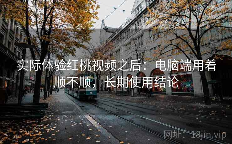实际体验红桃视频之后：电脑端用着顺不顺，长期使用结论