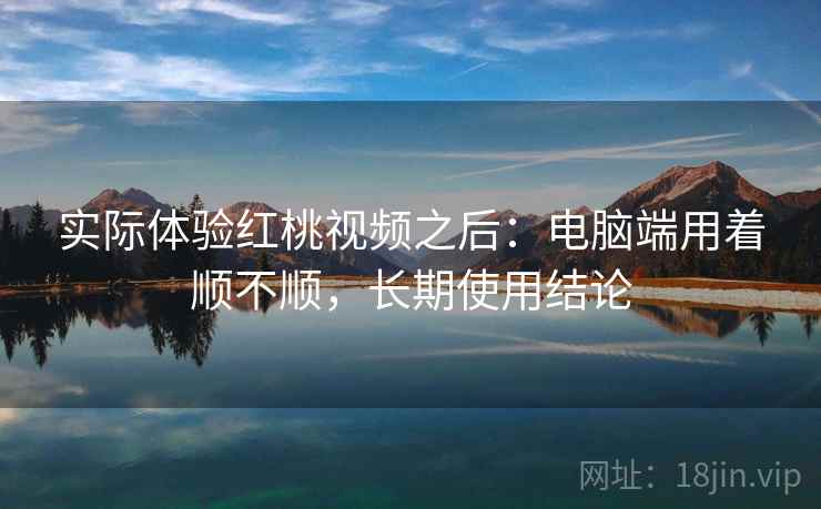 实际体验红桃视频之后:电脑端用着顺不顺,长期使用结论 实际体验红桃视频之后:电脑端用着顺不顺,长期使用结论