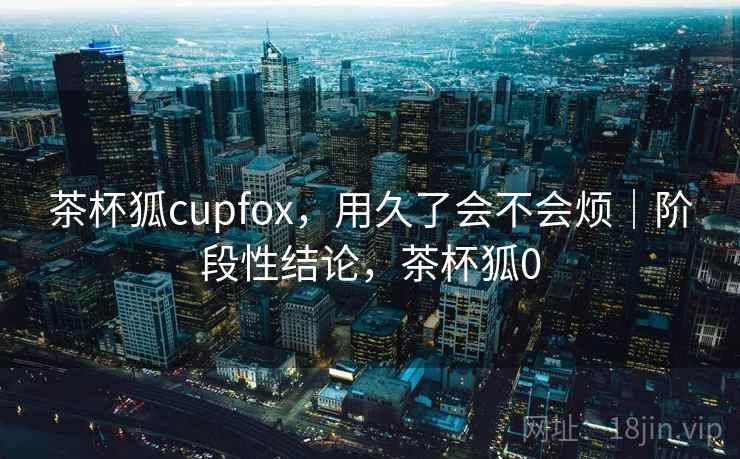 茶杯狐cupfox，用久了会不会烦｜阶段性结论，茶杯狐0