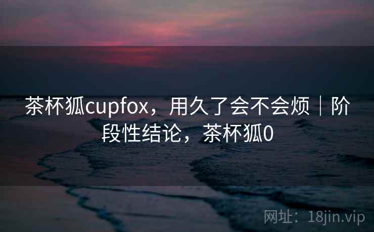 茶杯狐cupfox,用久了会不会烦|阶段性结论,茶杯狐0 茶杯狐cupfox,用久了会不会烦|阶段性结论,茶杯狐0