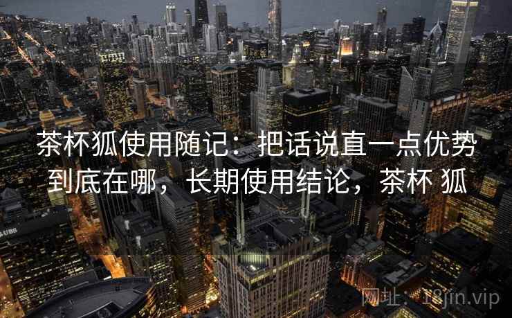 茶杯狐使用随记:把话说直一点优势到底在哪,长期使用结论,茶杯 狐 茶杯狐使用随记:把话说直一点优势到底在哪,长期使用结论,茶杯 狐