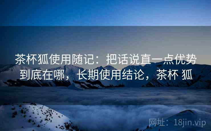 茶杯狐使用随记:把话说直一点优势到底在哪,长期使用结论,茶杯 狐 茶杯狐使用随记:把话说直一点优势到底在哪,长期使用结论,茶杯 狐