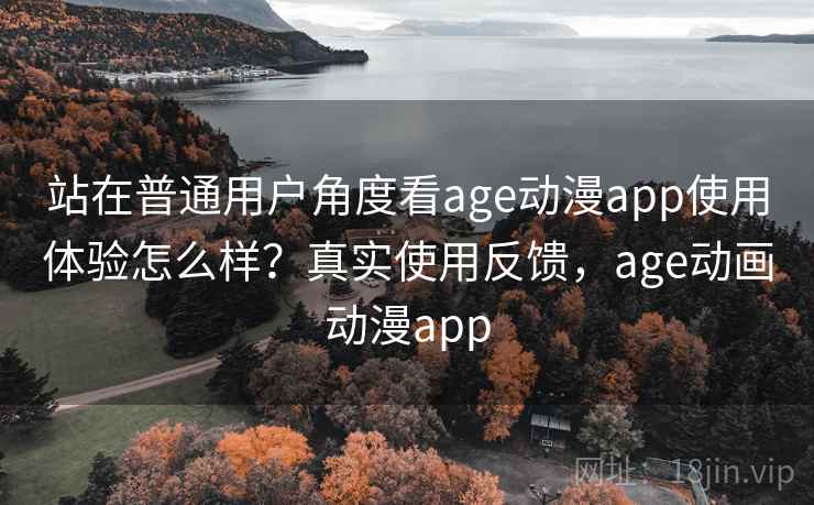 站在普通用户角度看age动漫app使用体验怎么样？真实使用反馈，age动画动漫app
