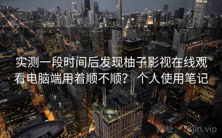 实测一段时间后发现柚子影视在线观看电脑端用着顺不顺？ 个人使用笔记