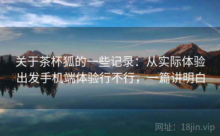 关于茶杯狐的一些记录:从实际体验出发手机端体验行不行,一篇讲明白 关于茶杯狐的一些记录:从实际体验出发手机端体验行不行,一篇讲明白
