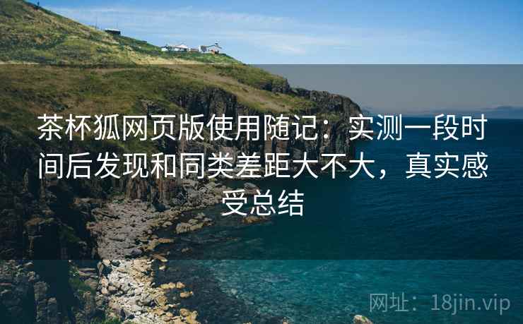 茶杯狐网页版使用随记：实测一段时间后发现和同类差距大不大，真实感受总结