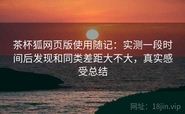 茶杯狐网页版使用随记：实测一段时间后发现和同类差距大不大，真实感受总结