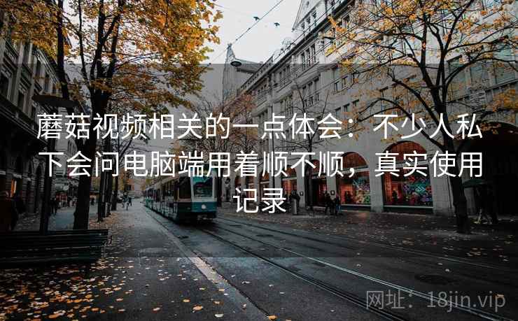 蘑菇视频相关的一点体会：不少人私下会问电脑端用着顺不顺，真实使用记录