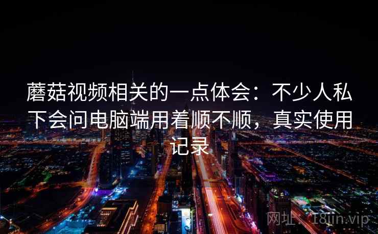蘑菇视频相关的一点体会:不少人私下会问电脑端用着顺不顺,真实使用记录 蘑菇视频相关的一点体会:不少人私下会问电脑端用着顺不顺,真实使用记录