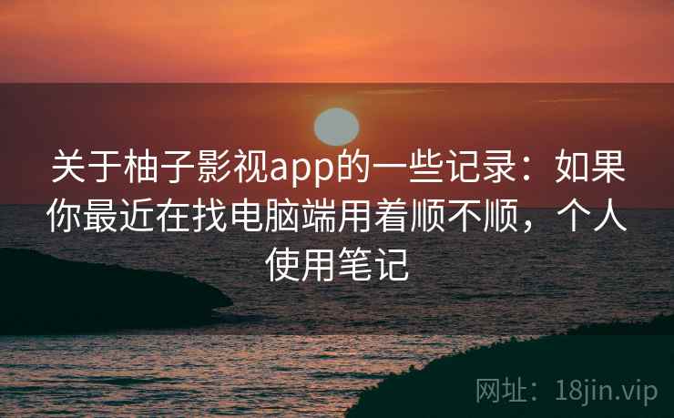关于柚子影视app的一些记录：如果你最近在找电脑端用着顺不顺，个人使用笔记