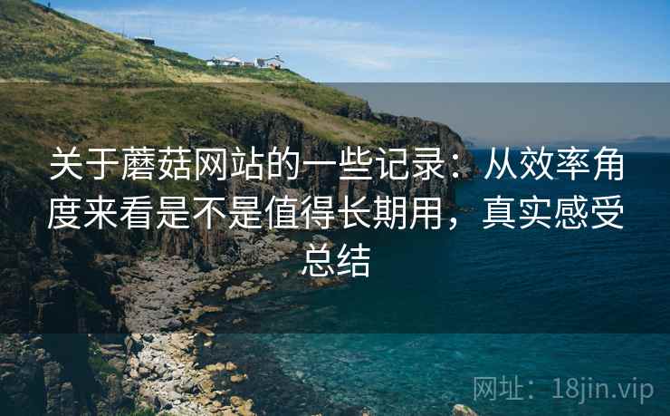 关于蘑菇网站的一些记录:从效率角度来看是不是值得长期用,真实感受总结 关于蘑菇网站的一些记录:从效率角度来看是不是值得长期用,真实感受总结