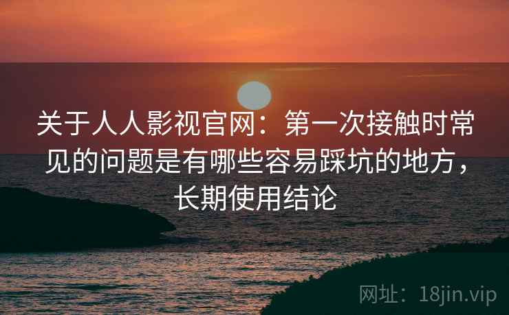 关于人人影视官网：第一次接触时常见的问题是有哪些容易踩坑的地方，长期使用结论